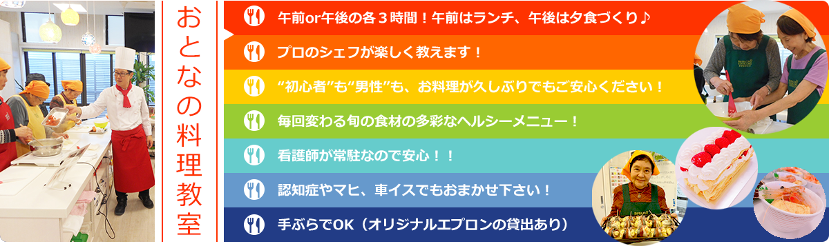 業界初！高齢者の可能性を“料理”で引き出す 料理特化型デイサービス おとなのお料理教室　午前or午後の各３時間！午前はランチ、午後は夕食づくり♪プロのシェフが楽しく教えます！“初心者”も“男性”も、お料理が久しぶりでもご安心ください！毎回変わる旬の食材の多彩なヘルシーメニュー！看護師が常駐なので安心！！認知症やマヒ、車イスでもおまかせ下さい！手ぶらでOK（オリジナルエプロンの貸出あり）