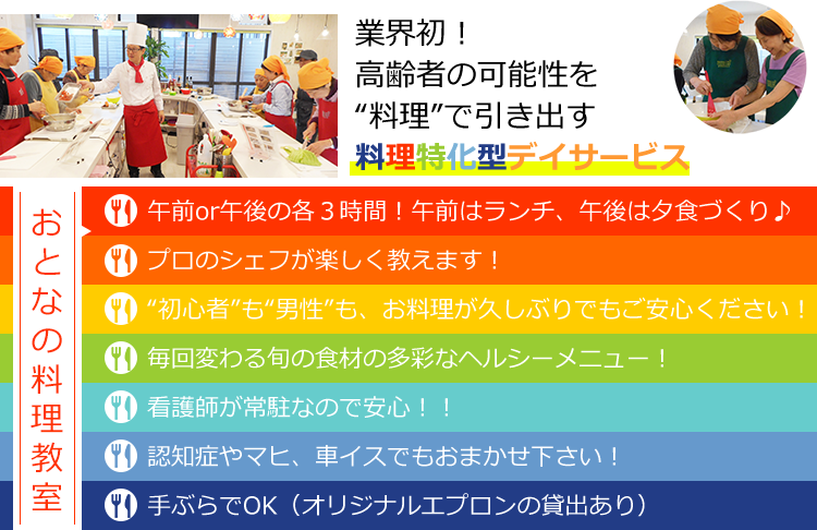 業界初！高齢者の可能性を“料理”で引き出す 料理特化型デイサービス おとなのお料理教室　午前or午後の各３時間！午前はランチ、午後は夕食づくり♪プロのシェフが楽しく教えます！“初心者”も“男性”も、お料理が久しぶりでもご安心ください！毎回変わる旬の食材の多彩なヘルシーメニュー！看護師が常駐なので安心！！認知症やマヒ、車イスでもおまかせ下さい！手ぶらでOK（オリジナルエプロンの貸出あり）